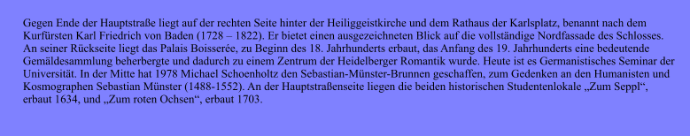 Gegen Ende der Hauptstrae liegt auf der rechten Seite hinter der Heiliggeistkirche und dem Rathaus der Karlsplatz, benannt nach dem  Kurfrsten Karl Friedrich von Baden (1728  1822). Er bietet einen ausgezeichneten Blick auf die vollstndige Nordfassade des Schlosses.  An seiner Rckseite liegt das Palais Boissere, zu Beginn des 18. Jahrhunderts erbaut, das Anfang des 19. Jahrhunderts eine bedeutende  Gemldesammlung beherbergte und dadurch zu einem Zentrum der Heidelberger Romantik wurde. Heute ist es Germanistisches Seminar der  Universitt. In der Mitte hat 1978 Michael Schoenholtz den Sebastian-Mnster-Brunnen geschaffen, zum Gedenken an den Humanisten und  Kosmographen Sebastian Mnster (1488-1552). An der Hauptstraenseite liegen die beiden historischen Studentenlokale Zum Seppl,  erbaut 1634, und Zum roten Ochsen, erbaut 1703.