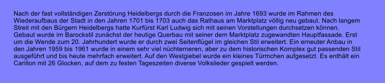 Nach der fast vollstndigen Zerstrung Heidelbergs durch die Franzosen im Jahre 1693 wurde im Rahmen des  Wiederaufbaus der Stadt in den Jahren 1701 bis 1703 auch das Rathaus am Marktplatz vllig neu gebaut. Nach langem  Streit mit den Brgern Heidelbergs hatte Kurfrst Karl Ludwig sich mit seinen Vorstellungen durchsetzen knnen.  Gebaut wurde im Barockstil zunchst der heutige Querbau mit seiner dem Marktplatz zugewandten Hauptfassade. Erst  um die Wende zum 20. Jahrhundert wurde er durch zwei Seitenflgel im gleichen Stil erweitert. Ein erneuter Anbau in  den Jahren 1959 bis 1961 wurde in einem sehr viel nchterneren, aber zu dem historischen Komplex gut passenden Stil  ausgefhrt und bis heute mehrfach erweitert. Auf den Westgiebel wurde ein kleines Trmchen aufgesetzt. Es enthlt ein  Carillon mit 26 Glocken, auf dem zu festen Tageszeiten diverse Volkslieder gespielt werden.